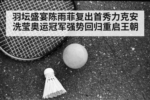 羽坛盛宴陈雨菲复出首秀力克安洗莹奥运冠军强势回归重启王朝