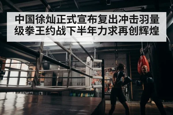 中国徐灿正式宣布复出冲击羽量级拳王约战下半年力求再创辉煌