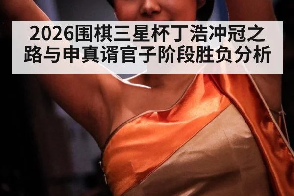 2026围棋三星杯丁浩冲冠之路与申真谞官子阶段胜负分析